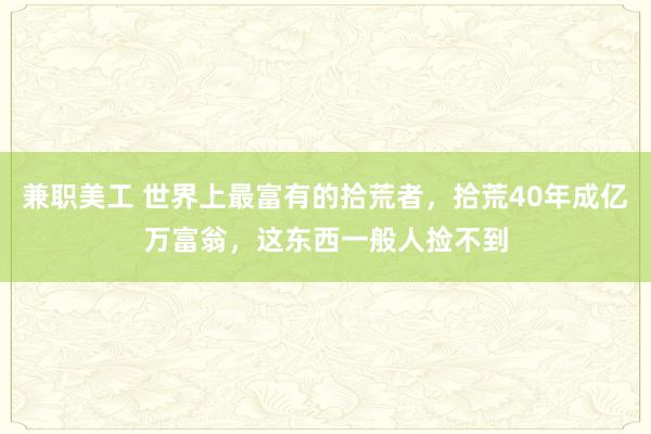 兼职美工 世界上最富有的拾荒者，拾荒40年成亿万富翁，这东西一般人捡不到