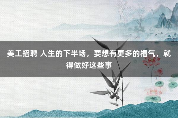 美工招聘 人生的下半场，要想有更多的福气，就得做好这些事