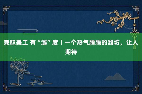 兼职美工 有“潍”度丨一个热气腾腾的潍坊，让人期待