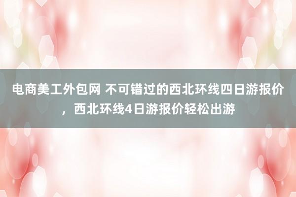 电商美工外包网 不可错过的西北环线四日游报价，西北环线4日游报价轻松出游