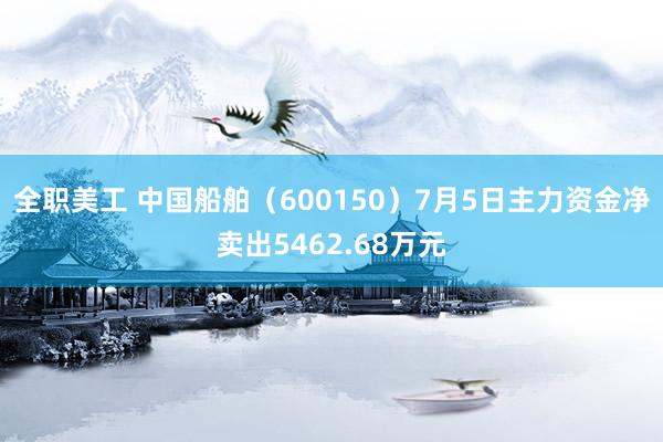 全职美工 中国船舶（600150）7月5日主力资金净卖出5462.68万元