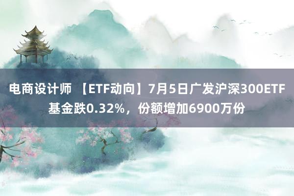 电商设计师 【ETF动向】7月5日广发沪深300ETF基金跌0.32%，份额增加6900万份