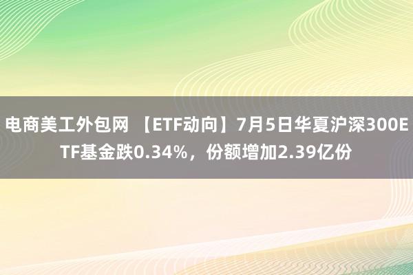 电商美工外包网 【ETF动向】7月5日华夏沪深300ETF基金跌0.34%，份额增加2.39亿份