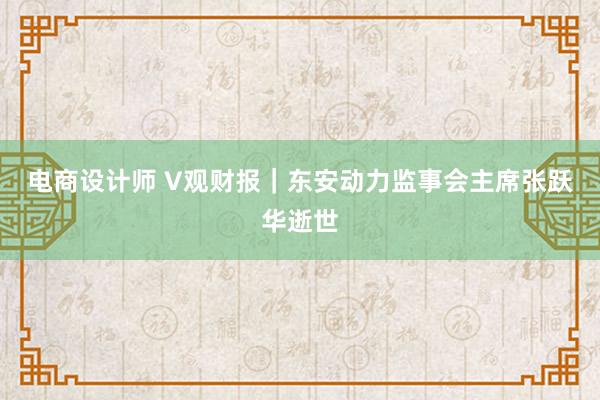 电商设计师 V观财报｜东安动力监事会主席张跃华逝世