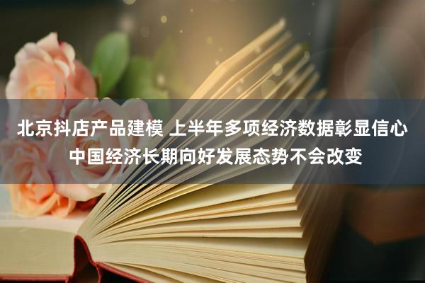 北京抖店产品建模 上半年多项经济数据彰显信心 中国经济长期向好发展态势不会改变