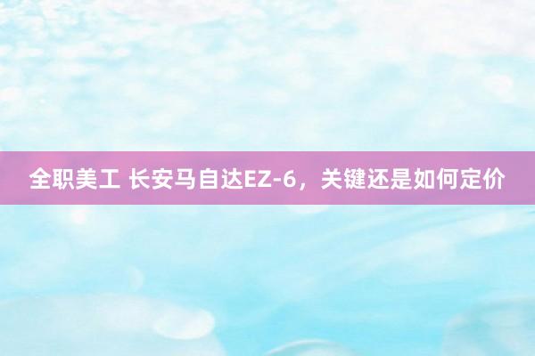 全职美工 长安马自达EZ-6，关键还是如何定价