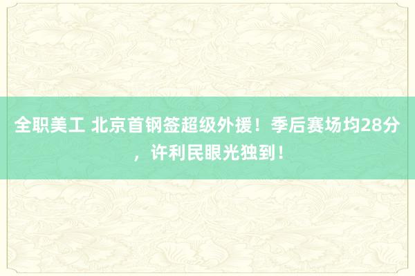 全职美工 北京首钢签超级外援！季后赛场均28分，许利民眼光独到！