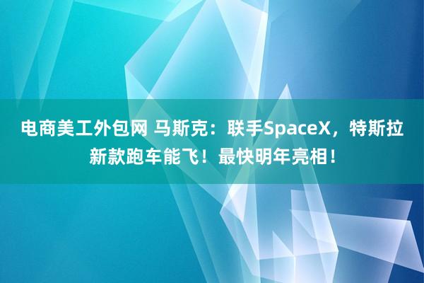 电商美工外包网 马斯克：联手SpaceX，特斯拉新款跑车能飞！最快明年亮相！