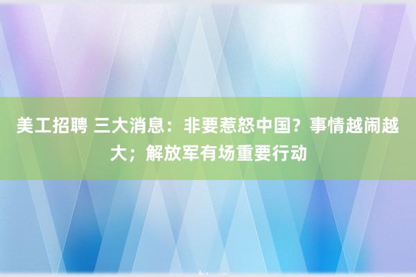 美工招聘 三大消息：非要惹怒中国？事情越闹越大；解放军有场重要行动