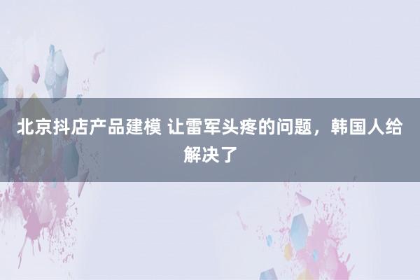 北京抖店产品建模 让雷军头疼的问题，韩国人给解决了