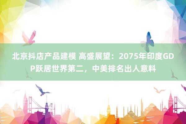 北京抖店产品建模 高盛展望：2075年印度GDP跃居世界第二，中美排名出人意料