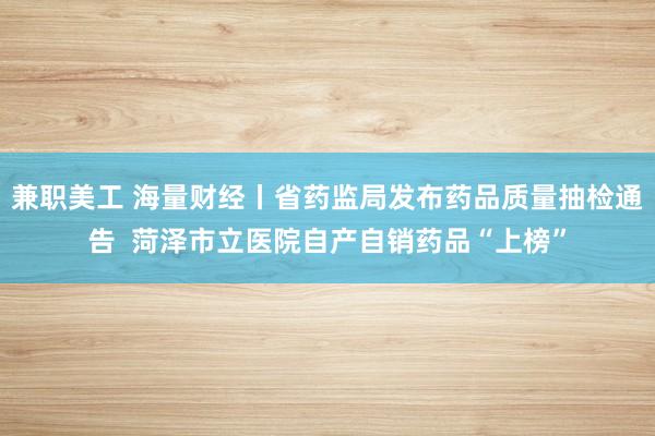 兼职美工 海量财经丨省药监局发布药品质量抽检通告  菏泽市立医院自产自销药品“上榜”