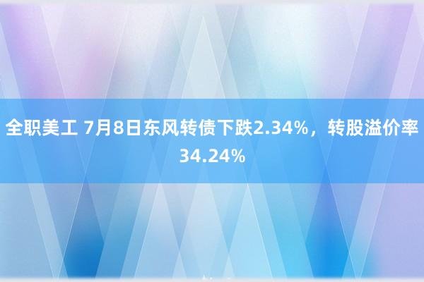 全职美工 7月8日东风转债下跌2.34%，转股溢价率34.24%