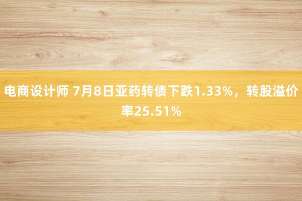 电商设计师 7月8日亚药转债下跌1.33%，转股溢价率25.51%