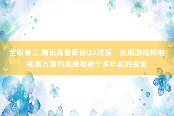 全职美工 腾讯高管解读Q2财报：近期游戏和电视剧方面的成绩都源于多年前的投资