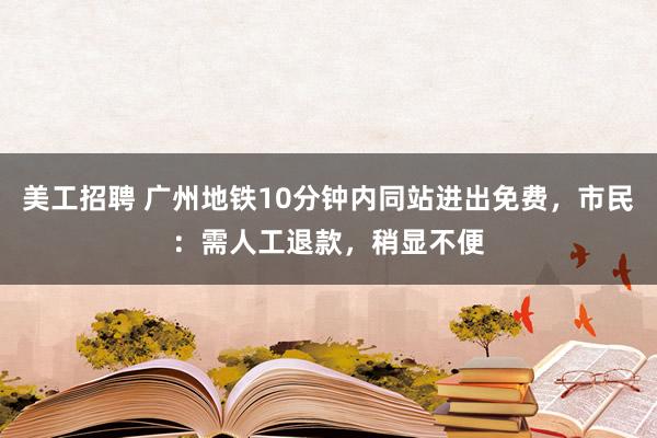 美工招聘 广州地铁10分钟内同站进出免费，市民：需人工退款，稍显不便