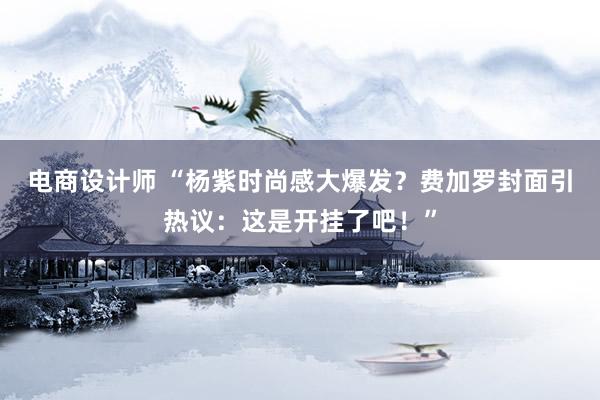 电商设计师 “杨紫时尚感大爆发？费加罗封面引热议：这是开挂了吧！”