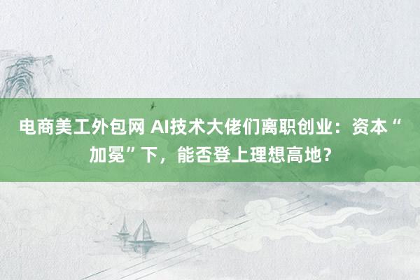 电商美工外包网 AI技术大佬们离职创业：资本“加冕”下，能否登上理想高地？