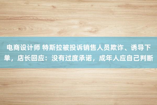 电商设计师 特斯拉被投诉销售人员欺诈、诱导下单，店长回应：没有过度承诺，成年人应自己判断