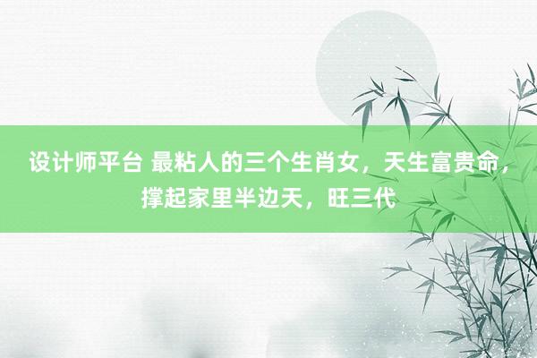 设计师平台 最粘人的三个生肖女，天生富贵命，撑起家里半边天，旺三代