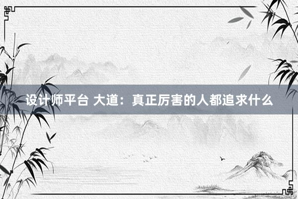 设计师平台 大道：真正厉害的人都追求什么