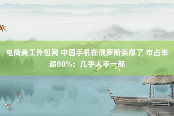 电商美工外包网 中国手机在俄罗斯卖爆了 市占率超80%：几乎人手一部