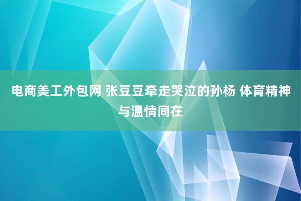 电商美工外包网 张豆豆牵走哭泣的孙杨 体育精神与温情同在