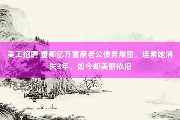 美工招聘 董卿亿万富豪老公债务爆雷，连累她消失3年，如今却美丽依旧