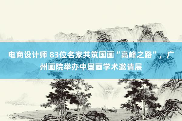 电商设计师 83位名家共筑国画“高峰之路”，广州画院举办中国画学术邀请展