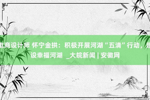 电商设计师 怀宁金拱：积极开展河湖“五清”行动，建设幸福河湖  _大皖新闻 | 安徽网