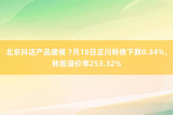 北京抖店产品建模 7月18日正川转债下跌0.34%，转股溢价率253.32%