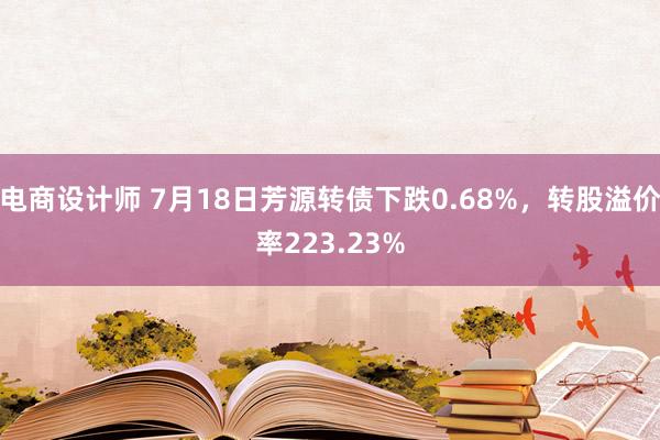 电商设计师 7月18日芳源转债下跌0.68%，转股溢价率223.23%