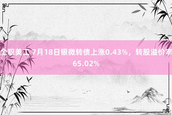 全职美工 7月18日银微转债上涨0.43%，转股溢价率65.02%