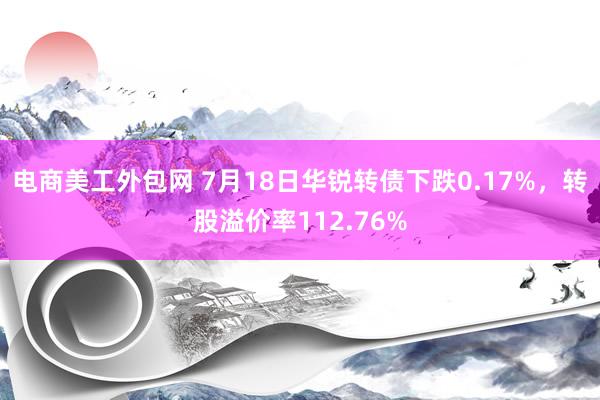 电商美工外包网 7月18日华锐转债下跌0.17%，转股溢价率112.76%