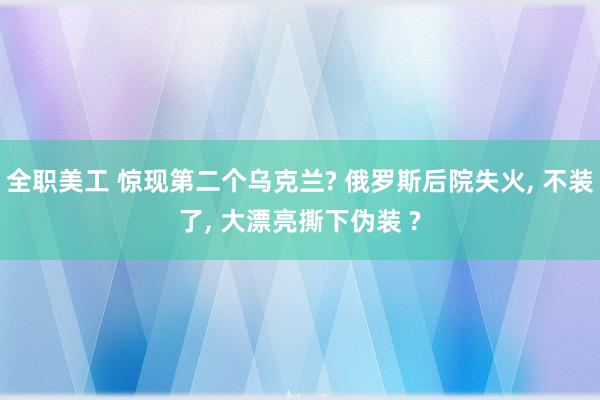 全职美工 惊现第二个乌克兰? 俄罗斯后院失火, 不装了, 大漂亮撕下伪装 ?